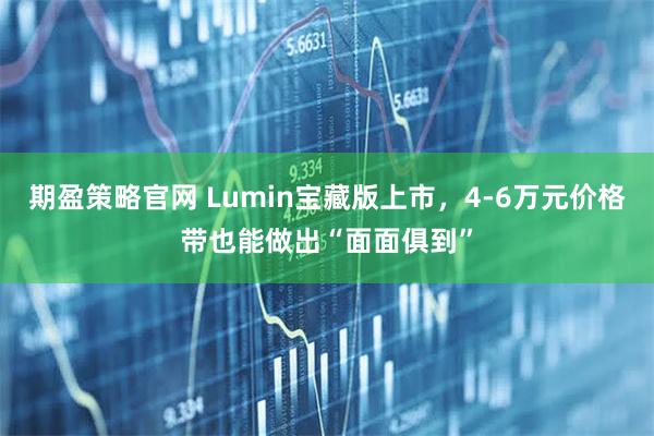 期盈策略官网 Lumin宝藏版上市，4-6万元价格带也能做出“面面俱到”